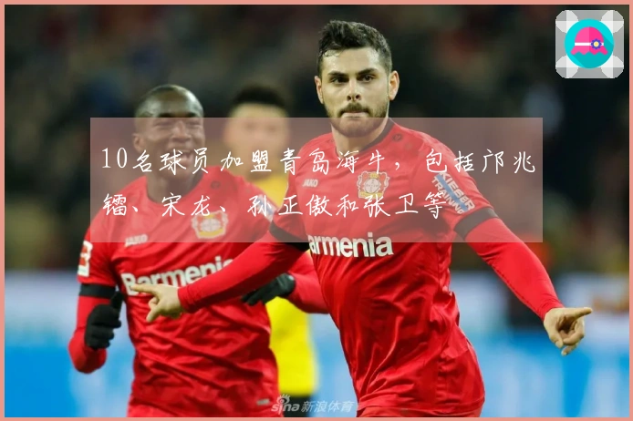 10名球员加盟青岛海牛，包括邝兆镭、宋龙、孙正傲和张卫等