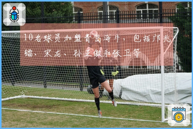 10名球员加盟青岛海牛，包括邝兆镭、宋龙、孙正傲和张卫等