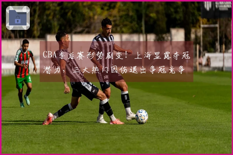 CBA季后赛形势剧变！上海显露夺冠潜力，三大热门因伤退出争冠竞争？