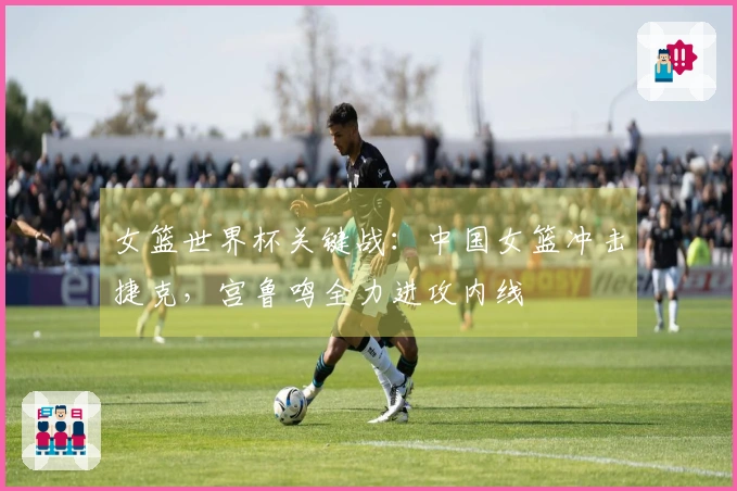 女篮世界杯关键战：中国女篮冲击捷克，宫鲁鸣全力进攻内线