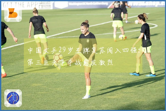 中国女乒29岁王牌复苏闯入四强：第三巨头争夺战愈发激烈