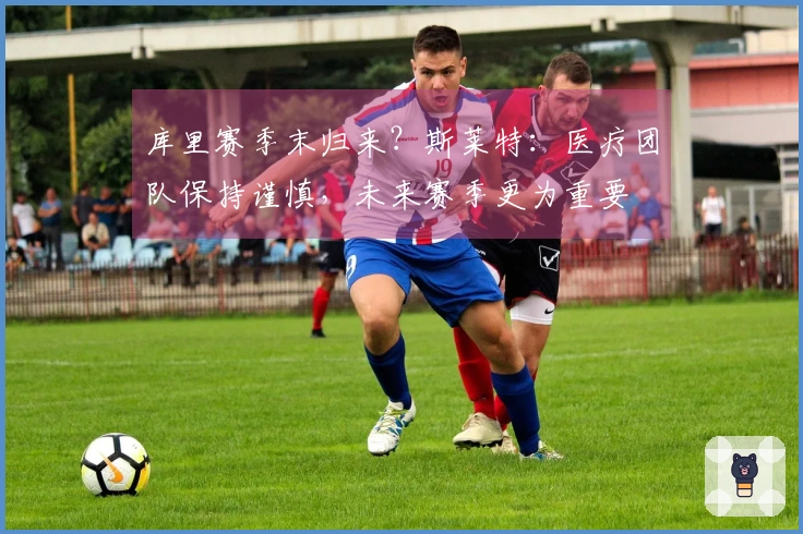 库里赛季末归来？斯莱特：医疗团队保持谨慎，未来赛季更为重要