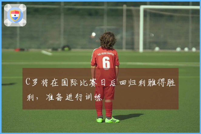 C罗将在国际比赛日后回归利雅得胜利，准备进行训练