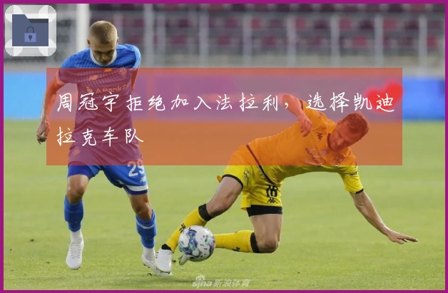 周冠宇拒绝加入法拉利，选择凯迪拉克车队