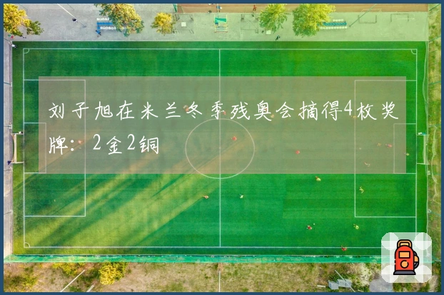 刘子旭在米兰冬季残奥会摘得4枚奖牌：2金2铜