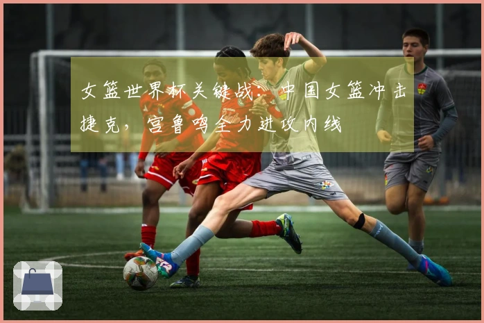 女篮世界杯关键战：中国女篮冲击捷克，宫鲁鸣全力进攻内线