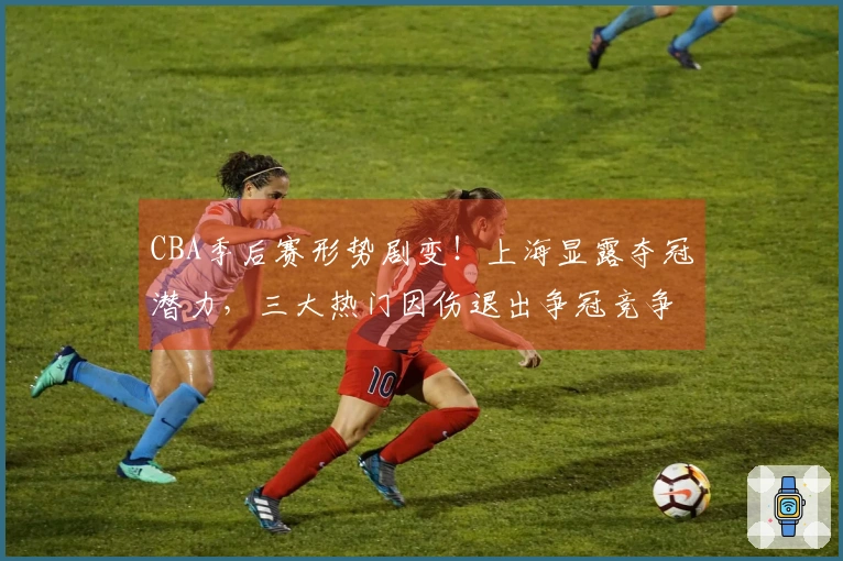 CBA季后赛形势剧变！上海显露夺冠潜力，三大热门因伤退出争冠竞争？