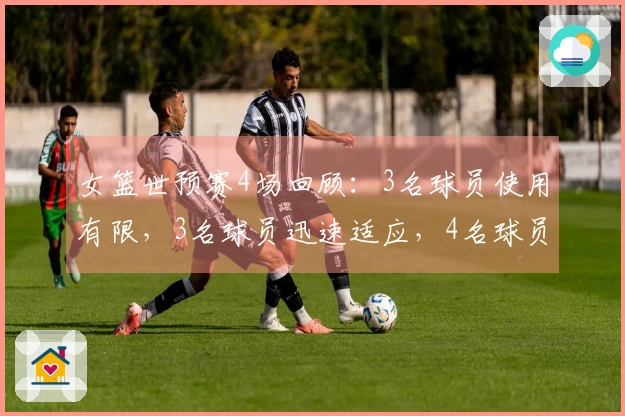 女篮世预赛4场回顾：3名球员使用有限，3名球员迅速适应，4名球员将成世界杯核心