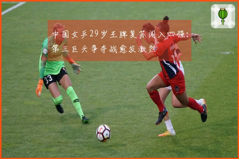 中国女乒29岁王牌复苏闯入四强：第三巨头争夺战愈发激烈